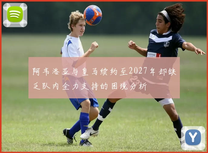 阿韦洛亚与皇马续约至2027年却缺乏队内全力支持的困境分析