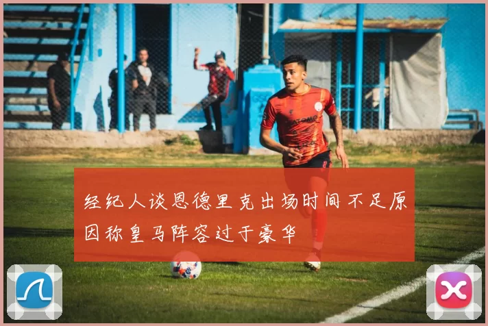 经纪人谈恩德里克出场时间不足原因称皇马阵容过于豪华
