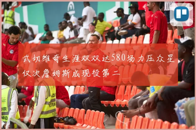 武切维奇生涯双双达580场力压众星仅次詹姆斯成现役第二