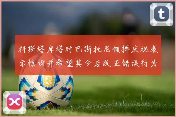 科斯塔库塔对巴斯托尼假摔庆祝表示惊讶并希望其今后改正错误行为