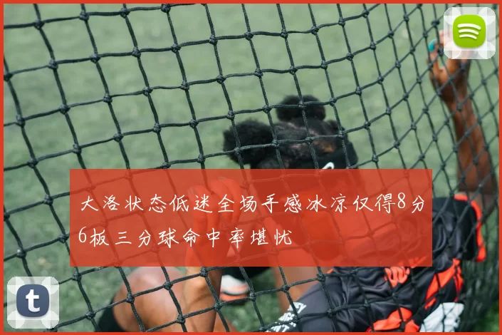 大洛状态低迷全场手感冰凉仅得8分6板三分球命中率堪忧