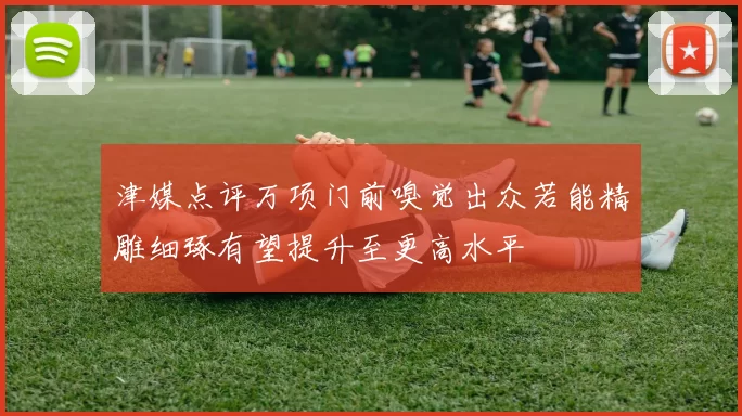 津媒点评万项门前嗅觉出众若能精雕细琢有望提升至更高水平