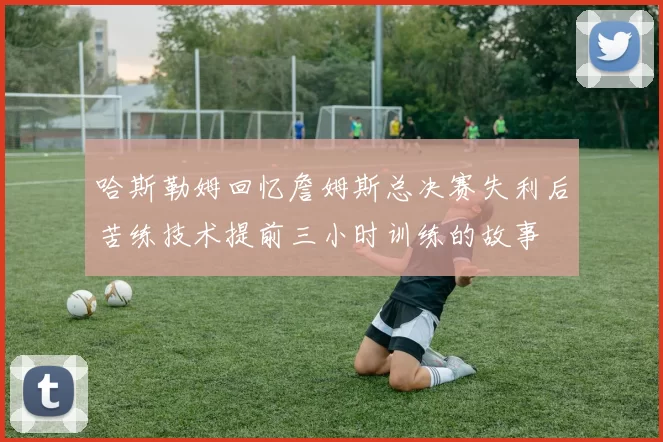 哈斯勒姆回忆詹姆斯总决赛失利后苦练技术提前三小时训练的故事