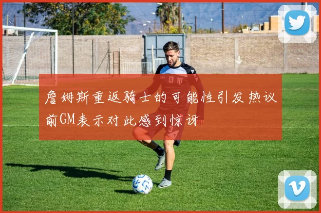 詹姆斯重返骑士的可能性引发热议前GM表示对此感到惊讶