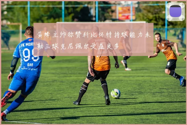 黄蜂主帅称赞科比怀特持球能力米勒三球克尼佩尔受益良多