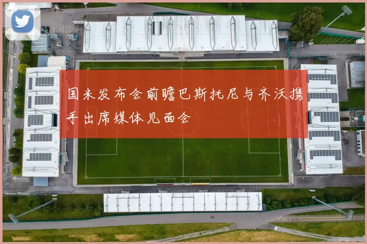 国米发布会前瞻巴斯托尼与齐沃携手出席媒体见面会