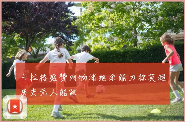 卡拉格盛赞利物浦绝杀能力称英超历史无人能敌