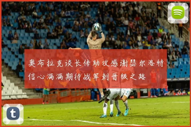 奥布拉克谈长传助攻感谢瑟尔洛特信心满满期待战军刺晋级之路