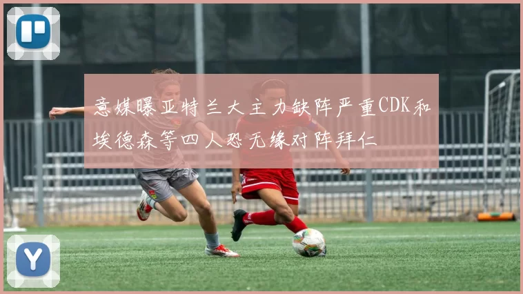 意媒曝亚特兰大主力缺阵严重CDK和埃德森等四人恐无缘对阵拜仁