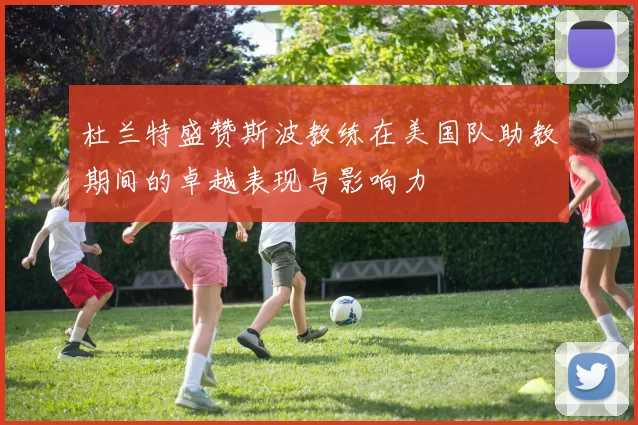 杜兰特盛赞斯波教练在美国队助教期间的卓越表现与影响力