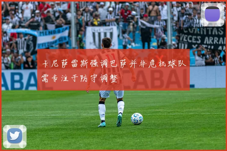 卡尼萨雷斯强调巴萨并非危机球队需专注于防守调整