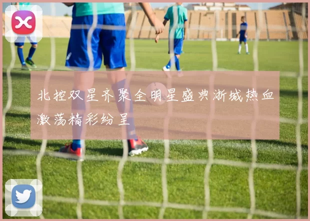北控双星齐聚全明星盛典浙城热血激荡精彩纷呈
